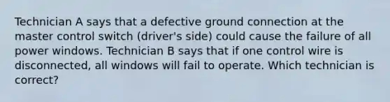 Technician A says that a defective ground connection at the master control switch (driver's side) could cause the failure of all power windows. Technician B says that if one control wire is disconnected, all windows will fail to operate. Which technician is correct?