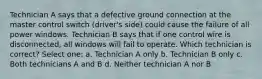 Technician A says that a defective ground connection at the master control switch (driver's side) could cause the failure of all power windows. Technician B says that if one control wire is disconnected, all windows will fail to operate. Which technician is correct? Select one: a. Technician A only b. Technician B only c. Both technicians A and B d. Neither technician A nor B