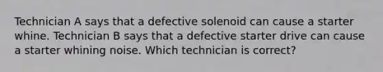 Technician A says that a defective solenoid can cause a starter whine. Technician B says that a defective starter drive can cause a starter whining noise. Which technician is correct?