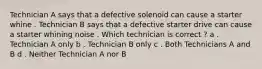 Technician A says that a defective solenoid can cause a starter whine . Technician B says that a defective starter drive can cause a starter whining noise . Which technician is correct ? a . Technician A only b . Technician B only c . Both Technicians A and B d . Neither Technician A nor B