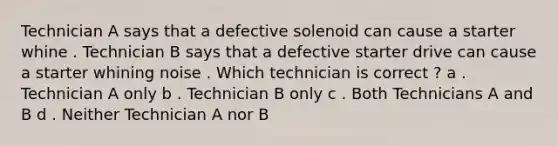 Technician A says that a defective solenoid can cause a starter whine . Technician B says that a defective starter drive can cause a starter whining noise . Which technician is correct ? a . Technician A only b . Technician B only c . Both Technicians A and B d . Neither Technician A nor B