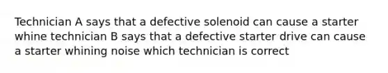 Technician A says that a defective solenoid can cause a starter whine technician B says that a defective starter drive can cause a starter whining noise which technician is correct