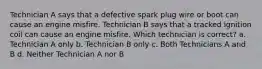 Technician A says that a defective spark plug wire or boot can cause an engine misfire. Technician B says that a tracked ignition coil can cause an engine misfire. Which technician is correct? a. Technician A only b. Technician B only c. Both Technicians A and B d. Neither Technician A nor B