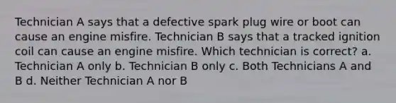 Technician A says that a defective spark plug wire or boot can cause an engine misfire. Technician B says that a tracked ignition coil can cause an engine misfire. Which technician is correct? a. Technician A only b. Technician B only c. Both Technicians A and B d. Neither Technician A nor B