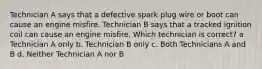 Technician A says that a defective spark plug wire or boot can cause an engine misfire. Technician B says that a tracked ignition coil can cause an engine misfire. Which technician is correct? a Technician A only b. Technician B only c. Both Technicians A and B d. Neither Technician A nor B