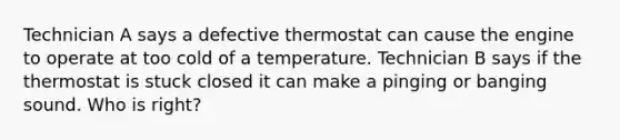 Technician A says a defective thermostat can cause the engine to operate at too cold of a temperature. Technician B says if the thermostat is stuck closed it can make a pinging or banging sound. Who is right?