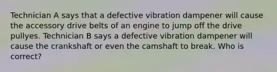 Technician A says that a defective vibration dampener will cause the accessory drive belts of an engine to jump off the drive pullyes. Technician B says a defective vibration dampener will cause the crankshaft or even the camshaft to break. Who is correct?