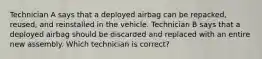 Technician A says that a deployed airbag can be repacked, reused, and reinstalled in the vehicle. Technician B says that a deployed airbag should be discarded and replaced with an entire new assembly. Which technician is correct?