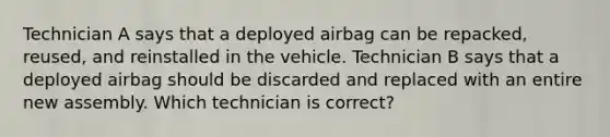 Technician A says that a deployed airbag can be repacked, reused, and reinstalled in the vehicle. Technician B says that a deployed airbag should be discarded and replaced with an entire new assembly. Which technician is correct?