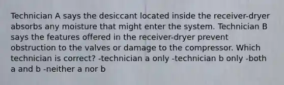 Technician A says the desiccant located inside the receiver-dryer absorbs any moisture that might enter the system. Technician B says the features offered in the receiver-dryer prevent obstruction to the valves or damage to the compressor. Which technician is correct? -technician a only -technician b only -both a and b -neither a nor b