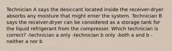 Technician A says the desiccant located inside the receiver-dryer absorbs any moisture that might enter the system. Technician B says the receiver-dryer can be considered as a storage tank for the liquid refrigerant from the compressor. Which technician is correct? -technician a only -technician b only -both a and b -neither a nor b