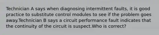 Technician A says when diagnosing intermittent faults, it is good practice to substitute control modules to see if the problem goes away.Technician B says a circuit performance fault indicates that the continuity of the circuit is suspect.Who is correct?