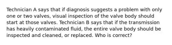 Technician A says that if diagnosis suggests a problem with only one or two valves, visual inspection of the valve body should start at those valves. Technician B says that if the transmission has heavily contaminated fluid, the entire valve body should be inspected and cleaned, or replaced. Who is correct?