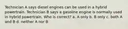 Technician A says diesel engines can be used in a hybrid powertrain. Technician B says a gasoline engine is normally used in hybrid powertrain. Who is correct? a. A only b. B only c. both A and B d. neither A nor B