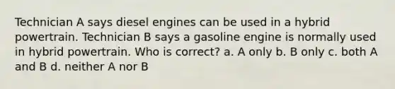 Technician A says diesel engines can be used in a hybrid powertrain. Technician B says a gasoline engine is normally used in hybrid powertrain. Who is correct? a. A only b. B only c. both A and B d. neither A nor B