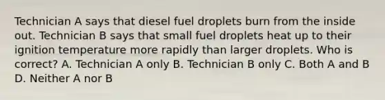 Technician A says that diesel fuel droplets burn from the inside out. Technician B says that small fuel droplets heat up to their ignition temperature more rapidly than larger droplets. Who is correct? A. Technician A only B. Technician B only C. Both A and B D. Neither A nor B