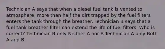 Technician A says that when a diesel fuel tank is vented to atmosphere, more than half the dirt trapped by the fuel filters enters the tank through the breather. Technician B says that a fuel tank breather filter can extend the life of fuel filters. Who is correct? Technician B only Neither A nor B Technician A only Both A and B