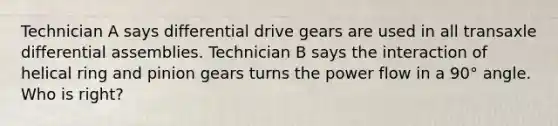 Technician A says differential drive gears are used in all transaxle differential assemblies. Technician B says the interaction of helical ring and pinion gears turns the power flow in a 90° angle. Who is right?