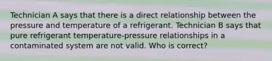 Technician A says that there is a direct relationship between the pressure and temperature of a refrigerant. Technician B says that pure refrigerant temperature-pressure relationships in a contaminated system are not valid. Who is correct?