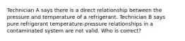 Technician A says there is a direct relationship between the pressure and temperature of a refrigerant. Technician B says pure refrigerant temperature-pressure relationships in a contaminated system are not valid. Who is correct?