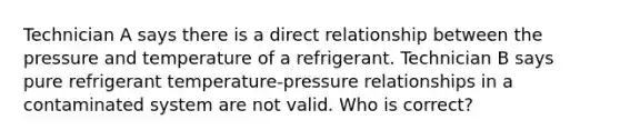 Technician A says there is a direct relationship between the pressure and temperature of a refrigerant. Technician B says pure refrigerant temperature-pressure relationships in a contaminated system are not valid. Who is correct?