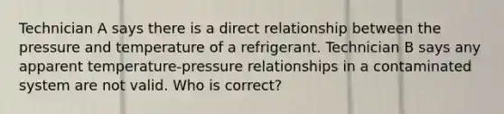 Technician A says there is a direct relationship between the pressure and temperature of a refrigerant. Technician B says any apparent temperature-pressure relationships in a contaminated system are not valid. Who is correct?