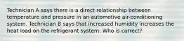 Technician A says there is a direct relationship between temperature and pressure in an automotive air-conditioning system. Technician B says that increased humidity increases the heat load on the refrigerant system. Who is correct?