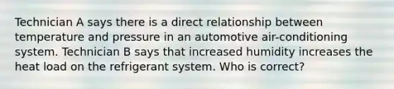 Technician A says there is a direct relationship between temperature and pressure in an automotive air-conditioning system. Technician B says that increased humidity increases the heat load on the refrigerant system. Who is correct?