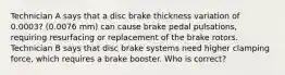 Technician A says that a disc brake thickness variation of 0.0003? (0.0076 mm) can cause brake pedal pulsations, requiring resurfacing or replacement of the brake rotors. Technician B says that disc brake systems need higher clamping force, which requires a brake booster. Who is correct?