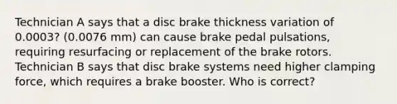 Technician A says that a disc brake thickness variation of 0.0003? (0.0076 mm) can cause brake pedal pulsations, requiring resurfacing or replacement of the brake rotors. Technician B says that disc brake systems need higher clamping force, which requires a brake booster. Who is correct?