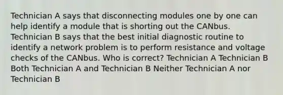 Technician A says that disconnecting modules one by one can help identify a module that is shorting out the CANbus. Technician B says that the best initial diagnostic routine to identify a network problem is to perform resistance and voltage checks of the CANbus. Who is correct? Technician A Technician B Both Technician A and Technician B Neither Technician A nor Technician B