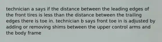 technician a says if the distance between the leading edges of the front tires is less than the distance between the trailing edges there is toe in. technician b says front toe in is adjusted by adding or removing shims between the upper control arms and the body frame