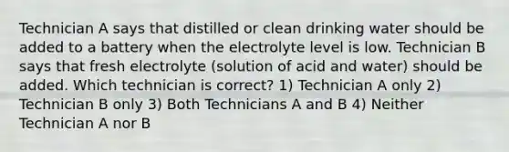 Technician A says that distilled or clean drinking water should be added to a battery when the electrolyte level is low. Technician B says that fresh electrolyte (solution of acid and water) should be added. Which technician is correct? 1) Technician A only 2) Technician B only 3) Both Technicians A and B 4) Neither Technician A nor B