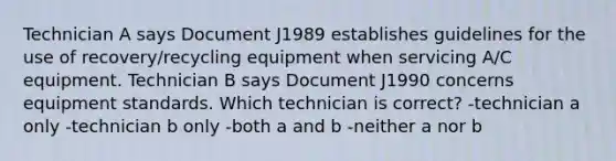 Technician A says Document J1989 establishes guidelines for the use of recovery/recycling equipment when servicing A/C equipment. Technician B says Document J1990 concerns equipment standards. Which technician is correct? -technician a only -technician b only -both a and b -neither a nor b