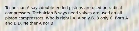 Technician A says double-ended pistons are used on radical compressors. Technician B says need valves are used on all piston compressors. Who is right? A. A only B. B only C. Both A and B D. Neither A nor B