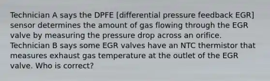 Technician A says the DPFE [differential pressure feedback EGR] sensor determines the amount of gas flowing through the EGR valve by measuring the pressure drop across an orifice. Technician B says some EGR valves have an NTC thermistor that measures exhaust gas temperature at the outlet of the EGR valve. Who is correct?