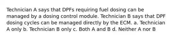 Technician A says that DPFs requiring fuel dosing can be managed by a dosing control module. Technician B says that DPF dosing cycles can be managed directly by the ECM. a. Technician A only b. Technician B only c. Both A and B d. Neither A nor B