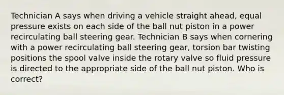 Technician A says when driving a vehicle straight ahead, equal pressure exists on each side of the ball nut piston in a power recirculating ball steering gear. Technician B says when cornering with a power recirculating ball steering gear, torsion bar twisting positions the spool valve inside the rotary valve so fluid pressure is directed to the appropriate side of the ball nut piston. Who is correct?