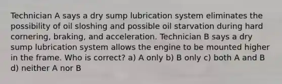 Technician A says a dry sump lubrication system eliminates the possibility of oil sloshing and possible oil starvation during hard cornering, braking, and acceleration. Technician B says a dry sump lubrication system allows the engine to be mounted higher in the frame. Who is correct? a) A only b) B only c) both A and B d) neither A nor B