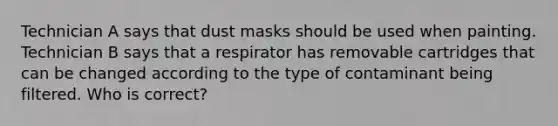 Technician A says that dust masks should be used when painting. Technician B says that a respirator has removable cartridges that can be changed according to the type of contaminant being filtered. Who is correct?