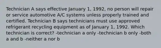 Technician A says effective January 1, 1992, no person will repair or service automotive A/C systems unless properly trained and certified. Technician B says technicians must use approved refrigerant recycling equipment as of January 1, 1992. Which technician is correct? -technician a only -technician b only -both a and b -neither a nor b