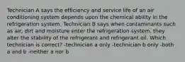 Technician A says the efficiency and service life of an air conditioning system depends upon the chemical ability in the refrigeration system. Technician B says when contaminants such as air, dirt and moisture enter the refrigeration system, they alter the stability of the refrigerant and refrigerant oil. Which technician is correct? -technician a only -technician b only -both a and b -neither a nor b