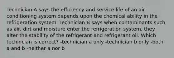 Technician A says the efficiency and service life of an air conditioning system depends upon the chemical ability in the refrigeration system. Technician B says when contaminants such as air, dirt and moisture enter the refrigeration system, they alter the stability of the refrigerant and refrigerant oil. Which technician is correct? -technician a only -technician b only -both a and b -neither a nor b