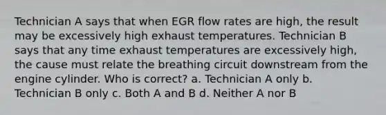 Technician A says that when EGR flow rates are high, the result may be excessively high exhaust temperatures. Technician B says that any time exhaust temperatures are excessively high, the cause must relate the breathing circuit downstream from the engine cylinder. Who is correct? a. Technician A only b. Technician B only c. Both A and B d. Neither A nor B