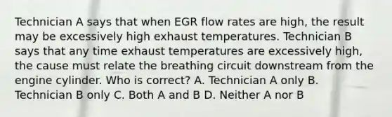 Technician A says that when EGR flow rates are high, the result may be excessively high exhaust temperatures. Technician B says that any time exhaust temperatures are excessively high, the cause must relate the breathing circuit downstream from the engine cylinder. Who is correct? A. Technician A only B. Technician B only C. Both A and B D. Neither A nor B