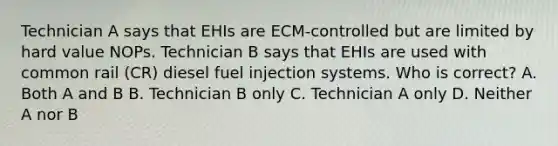 Technician A says that EHIs are ECM-controlled but are limited by hard value NOPs. Technician B says that EHIs are used with common rail (CR) diesel fuel injection systems. Who is correct? A. Both A and B B. Technician B only C. Technician A only D. Neither A nor B