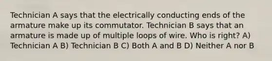 Technician A says that the electrically conducting ends of the armature make up its commutator. Technician B says that an armature is made up of multiple loops of wire. Who is right? A) Technician A B) Technician B C) Both A and B D) Neither A nor B