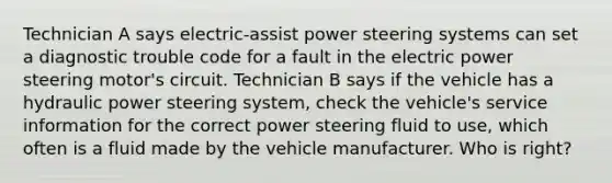 Technician A says electric-assist power steering systems can set a diagnostic trouble code for a fault in the electric power steering motor's circuit. Technician B says if the vehicle has a hydraulic power steering system, check the vehicle's service information for the correct power steering fluid to use, which often is a fluid made by the vehicle manufacturer. Who is right?