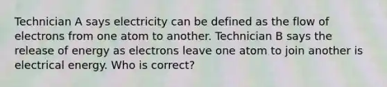 Technician A says electricity can be defined as the flow of electrons from one atom to another. Technician B says the release of energy as electrons leave one atom to join another is electrical energy. Who is correct?