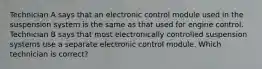 Technician A says that an electronic control module used in the suspension system is the same as that used for engine control. Technician B says that most electronically controlled suspension systems use a separate electronic control module. Which technician is correct?